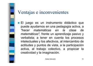 Adela Salvador 14
Ventajas e inconvenientes
El juego es un instrumento didáctico que
puede ayudarnos en una pedagogía activa, a
"hacer matemáticas en la clase de
matemáticas", frente un aprendizaje pasivo y
verbalista; a tener en cuenta los procesos
intelectuales y los afectivos, al intercambio de
actitudes y puntos de vista, a la participación
activa, al trabajo colectivo, a propiciar la
creatividad y la imaginación.
 