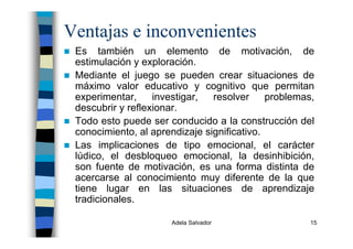 Adela Salvador 15
Ventajas e inconvenientes
Es también un elemento de motivación, de
estimulación y exploración.
Mediante el juego se pueden crear situaciones de
máximo valor educativo y cognitivo que permitan
experimentar, investigar, resolver problemas,
descubrir y reflexionar.
Todo esto puede ser conducido a la construcción del
conocimiento, al aprendizaje significativo.
Las implicaciones de tipo emocional, el carácter
lúdico, el desbloqueo emocional, la desinhibición,
son fuente de motivación, es una forma distinta de
acercarse al conocimiento muy diferente de la que
tiene lugar en las situaciones de aprendizaje
tradicionales.
 