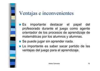 Adela Salvador 16
Ventajas e inconvenientes
Es importante destacar el papel del
profesorado durante el juego como agente
orientador de los procesos de aprendizaje de
matemáticas por los alumnos y alumnas.
Se puede jugar sin aprender nada.
Lo importante es saber sacar partido de las
ventajas del juego para el aprendizaje.
 