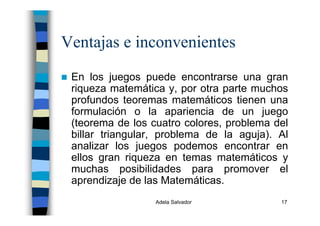 Adela Salvador 17
Ventajas e inconvenientes
En los juegos puede encontrarse una gran
riqueza matemática y, por otra parte muchos
profundos teoremas matemáticos tienen una
formulación o la apariencia de un juego
(teorema de los cuatro colores, problema del
billar triangular, problema de la aguja). Al
analizar los juegos podemos encontrar en
ellos gran riqueza en temas matemáticos y
muchas posibilidades para promover el
aprendizaje de las Matemáticas.
 