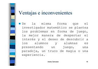 Adela Salvador 18
Ventajas e inconvenientes
De la misma forma que el
investigador matemático se plantea
los problemas en forma de juego,
la mejor manera de despertar el
interés y el deseo de descubrir a
los alumnos y alumnas es
presentando un juego, una
paradoja, un truco de magia o una
experiencia.
 