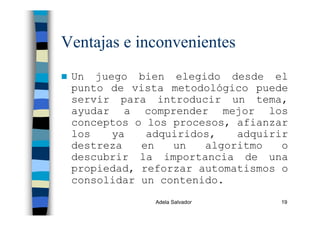 Adela Salvador 19
Ventajas e inconvenientes
Un juego bien elegido desde el
punto de vista metodológico puede
servir para introducir un tema,
ayudar a comprender mejor los
conceptos o los procesos, afianzar
los ya adquiridos, adquirir
destreza en un algoritmo o
descubrir la importancia de una
propiedad, reforzar automatismos o
consolidar un contenido.
 