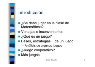 Adela Salvador 2
Introducción
¿Se debe jugar en la clase de
Matemáticas?
Ventajas e inconvenientes
¿Qué es un juego?
Fases, estrategias... de un juego
– Análisis de algunos juegos
¿Juego cooperativo?
Más juegos
 