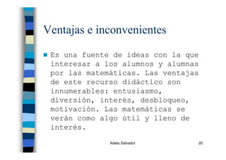 Adela Salvador 20
Ventajas e inconvenientes
Es una fuente de ideas con la que
interesar a los alumnos y alumnas
por las matemáticas. Las ventajas
de este recurso didáctico son
innumerables: entusiasmo,
diversión, interés, desbloqueo,
motivación. Las matemáticas se
verán como algo útil y lleno de
interés.
 