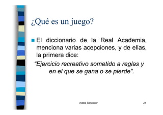 Adela Salvador 24
¿Qué es un juego?
El diccionario de la Real Academia,
menciona varias acepciones, y de ellas,
la primera dice:
“Ejercicio recreativo sometido a reglas y
en el que se gana o se pierde”.
 