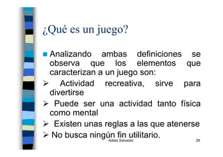 Adela Salvador 26
¿Qué es un juego?
Analizando ambas definiciones se
observa que los elementos que
caracterizan a un juego son:
Actividad recreativa, sirve para
divertirse
Puede ser una actividad tanto física
como mental
Existen unas reglas a las que atenerse
No busca ningún fin utilitario.
 
