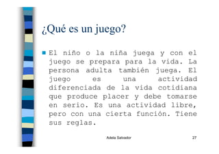 Adela Salvador 27
¿Qué es un juego?
El niño o la niña juega y con el
juego se prepara para la vida. La
persona adulta también juega. El
juego es una actividad
diferenciada de la vida cotidiana
que produce placer y debe tomarse
en serio. Es una actividad libre,
pero con una cierta función. Tiene
sus reglas.
 