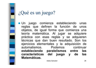 Adela Salvador 28
¿Qué es un juego?
Un juego comienza estableciendo unas
reglas que definen la función de unos
objetos, de igual forma que comienza una
teoría matemática. Al jugar se adquiere
práctica con esas reglas y se adquieren
técnicas que dan buen resultado. Son los
ejercicios elementales y la adquisición de
automatismos. Podemos continuar
estableciendo paralelismos entre las
características del juego y de las
Matemáticas.
 