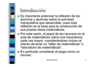 Adela Salvador 3
Introducción
Es importante potenciar la reflexión de los
alumnos y alumnas sobre la actividad
manipulativa que desarrollan, pues esta
reflexión es la base para la construcción de
sus propias ideas matemáticas.
Por esta razón, el papel de los recursos en el
aula de matemáticas cobra una importancia
cada vez mayor, considerándose incluso el
interés de tener un "taller de matemáticas" o
"laboratorio de matemáticas".
En particular considerar al juego como un
recurso
 