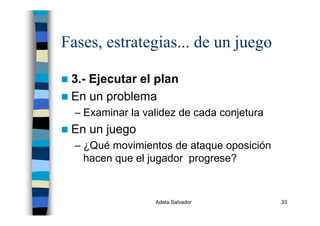 Adela Salvador 33
Fases, estrategias... de un juego
3.- Ejecutar el plan
En un problema
– Examinar la validez de cada conjetura
En un juego
– ¿Qué movimientos de ataque oposición
hacen que el jugador progrese?
 