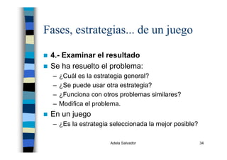 Adela Salvador 34
Fases, estrategias... de un juego
4.- Examinar el resultado
Se ha resuelto el problema:
– ¿Cuál es la estrategia general?
– ¿Se puede usar otra estrategia?
– ¿Funciona con otros problemas similares?
– Modifica el problema.
En un juego
– ¿Es la estrategia seleccionada la mejor posible?
 