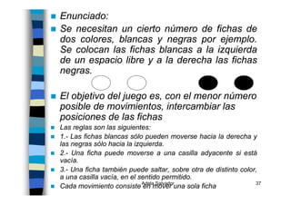 Adela Salvador 37
Enunciado:
Se necesitan un cierto número de fichas de
dos colores, blancas y negras por ejemplo.
Se colocan las fichas blancas a la izquierda
de un espacio libre y a la derecha las fichas
negras.
El objetivo del juego es, con el menor número
posible de movimientos, intercambiar las
posiciones de las fichas
Las reglas son las siguientes:
1.- Las fichas blancas sólo pueden moverse hacia la derecha y
las negras sólo hacia la izquierda.
2.- Una ficha puede moverse a una casilla adyacente si está
vacía.
3.- Una ficha también puede saltar, sobre otra de distinto color,
a una casilla vacía, en el sentido permitido.
Cada movimiento consiste en mover una sola ficha
 