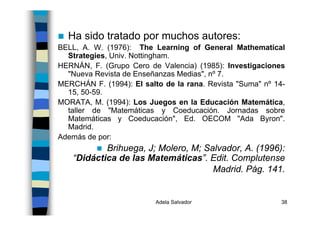 Adela Salvador 38
Ha sido tratado por muchos autores:
BELL, A. W. (1976): The Learning of General Mathematical
Strategies, Univ. Nottingham.
HERNÁN, F. (Grupo Cero de Valencia) (1985): Investigaciones
"Nueva Revista de Enseñanzas Medias", nº 7.
MERCHÁN F. (1994): El salto de la rana. Revista "Suma" nº 14-
15, 50-59.
MORATA, M. (1994): Los Juegos en la Educación Matemática,
taller de "Matemáticas y Coeducación. Jornadas sobre
Matemáticas y Coeducación", Ed. OECOM "Ada Byron".
Madrid.
Además de por:
Brihuega, J; Molero, M; Salvador, A. (1996):
“Didáctica de las Matemáticas”. Edit. Complutense
Madrid. Pág. 141.
 