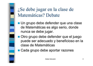 Adela Salvador 4
¿Se debe jugar en la clase de
Matemáticas? Debate
Un grupo debe defender que una clase
de Matemáticas es algo serio, donde
nunca se debe jugar.
Otro grupo debe defender que el juego
puede ser adecuado y beneficioso en la
clase de Matemáticas
Cada grupo debe aportar razones
 