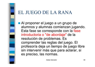 Adela Salvador 40
EL JUEGO DE LA RANA
Al proponer el juego a un grupo de
alumnos y alumnas comienzan jugando.
Esta fase se corresponde con la fase
introductoria o "de abordaje" de la
resolución de problemas. Es
comprender las reglas del juego. El
profesor/a deja un tiempo de juego libre
sin intervenir más que para aclarar, si
es preciso, las normas.
 