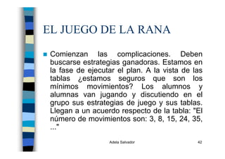 Adela Salvador 42
EL JUEGO DE LA RANA
Comienzan las complicaciones. Deben
buscarse estrategias ganadoras. Estamos en
la fase de ejecutar el plan. A la vista de las
tablas ¿estamos seguros que son los
mínimos movimientos? Los alumnos y
alumnas van jugando y discutiendo en el
grupo sus estrategias de juego y sus tablas.
Llegan a un acuerdo respecto de la tabla: "El
número de movimientos son: 3, 8, 15, 24, 35,
..."
 
