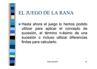 Adela Salvador 43
EL JUEGO DE LA RANA
Hasta ahora el juego lo hemos podido
utilizar para aplicar el concepto de
sucesión, el término n-ésimo de una
sucesión o incluso utilizar diferencias
finitas para calcularlo.
 