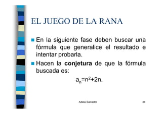 Adela Salvador 44
EL JUEGO DE LA RANA
En la siguiente fase deben buscar una
fórmula que generalice el resultado e
intentar probarla.
Hacen la conjetura de que la fórmula
buscada es:
an=n2+2n.
 