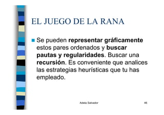 Adela Salvador 46
EL JUEGO DE LA RANA
Se pueden representar gráficamente
estos pares ordenados y buscar
pautas y regularidades. Buscar una
recursión. Es conveniente que analices
las estrategias heurísticas que tu has
empleado.
 