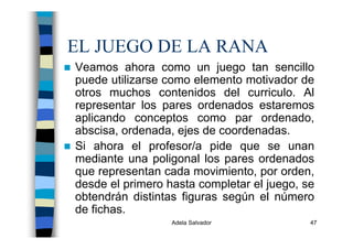 Adela Salvador 47
EL JUEGO DE LA RANA
Veamos ahora como un juego tan sencillo
puede utilizarse como elemento motivador de
otros muchos contenidos del curriculo. Al
representar los pares ordenados estaremos
aplicando conceptos como par ordenado,
abscisa, ordenada, ejes de coordenadas.
Si ahora el profesor/a pide que se unan
mediante una poligonal los pares ordenados
que representan cada movimiento, por orden,
desde el primero hasta completar el juego, se
obtendrán distintas figuras según el número
de fichas.
 