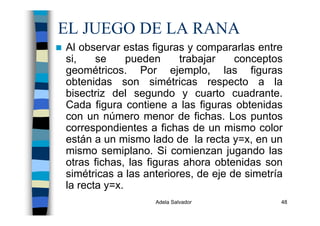 Adela Salvador 48
EL JUEGO DE LA RANA
Al observar estas figuras y compararlas entre
si, se pueden trabajar conceptos
geométricos. Por ejemplo, las figuras
obtenidas son simétricas respecto a la
bisectriz del segundo y cuarto cuadrante.
Cada figura contiene a las figuras obtenidas
con un número menor de fichas. Los puntos
correspondientes a fichas de un mismo color
están a un mismo lado de la recta y=x, en un
mismo semiplano. Si comienzan jugando las
otras fichas, las figuras ahora obtenidas son
simétricas a las anteriores, de eje de simetría
la recta y=x.
 