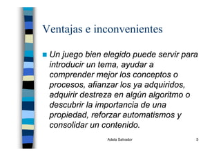 Adela Salvador 5
Ventajas e inconvenientes
Un juego bien elegido puede servir para
introducir un tema, ayudar a
comprender mejor los conceptos o
procesos, afianzar los ya adquiridos,
adquirir destreza en algún algoritmo o
descubrir la importancia de una
propiedad, reforzar automatismos y
consolidar un contenido.
 
