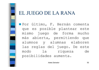 Adela Salvador 50
EL JUEGO DE LA RANA
Por último, F. Hernán comenta
que es posible plantear este
mismo juego de forma mucho
más abierta, permitiendo que
alumnos y alumnas elaboren
las reglas del juego. De este
modo la riqueza de
posibilidades aumenta.
 