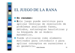 Adela Salvador 51
EL JUEGO DE LA RANA
En resumen:
Este juego puede servirnos para
aplicar técnicas de resolución de
problemas analizando fases,
métodos, estrategias heurísticas y
la búsqueda de un modelo
matemático.
Puede utilizarse como elemento
motivador para introducir o para
aplicar conceptos en sucesiones o
en geometría.
 