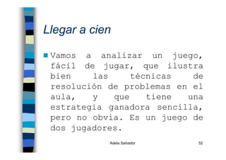 Adela Salvador 52
Llegar a cien
Vamos a analizar un juego,
fácil de jugar, que ilustra
bien las técnicas de
resolución de problemas en el
aula, y que tiene una
estrategia ganadora sencilla,
pero no obvia. Es un juego de
dos jugadores.
 