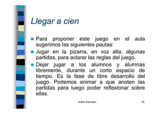 Adela Salvador 55
Llegar a cien
Para proponer este juego en el aula
sugerimos las siguientes pautas:
Jugar en la pizarra, en voz alta, algunas
partidas, para aclarar las reglas del juego.
Dejar jugar a los alumnos y alumnas
libremente, durante un corto espacio de
tiempo. Es la fase de libre desarrollo del
juego. Podemos animar a que anoten las
partidas para luego poder reflexionar sobre
ellas.
 