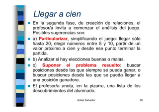 Adela Salvador 56
Llegar a cien
En la segunda fase, de creación de relaciones, el
profesor/a invita a comenzar el análisis del juego.
Posibles sugerencias son:
a) Particularizar, simplificando el juego: llegar sólo
hasta 20, elegir números entre 5 y 10, partir de un
valor próximo a cien y desde ese punto terminar la
partida.
b) Analizar si hay elecciones buenas o malas.
c) Suponer el problema resuelto: buscar
posiciones desde las que siempre se pueda ganar, o
buscar posiciones desde las que se pueda llegar a
una posición ganadora.
El profesor/a anota, en la pizarra, una lista de los
descubrimientos del alumnado.
 