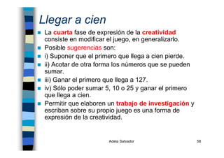 Adela Salvador 58
Llegar a cien
La cuarta fase de expresión de la creatividad
consiste en modificar el juego, en generalizarlo.
Posible sugerencias son:
i) Suponer que el primero que llega a cien pierde.
ii) Acotar de otra forma los números que se pueden
sumar.
iii) Ganar el primero que llega a 127.
iv) Sólo poder sumar 5, 10 o 25 y ganar el primero
que llega a cien.
Permitir que elaboren un trabajo de investigación y
escriban sobre su propio juego es una forma de
expresión de la creatividad.
 