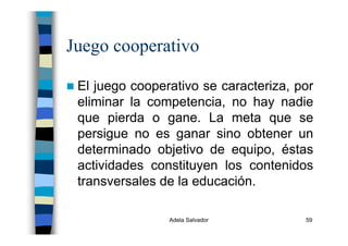 Adela Salvador 59
Juego cooperativo
El juego cooperativo se caracteriza, por
eliminar la competencia, no hay nadie
que pierda o gane. La meta que se
persigue no es ganar sino obtener un
determinado objetivo de equipo, éstas
actividades constituyen los contenidos
transversales de la educación.
 