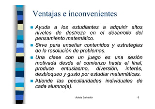 Adela Salvador 6
Ventajas e inconvenientes
Ayuda a los estudiantes a adquirir altos
niveles de destreza en el desarrollo del
pensamiento matemático.
Sirve para enseñar contenidos y estrategias
de la resolución de problemas.
Una clase con un juego es una sesión
motivada desde el comienzo hasta el final,
produce entusiasmo, diversión, interés,
desbloqueo y gusto por estudiar matemáticas.
Atiende las peculiaridades individuales de
cada alumno(a).
 