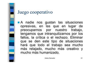Adela Salvador 61
Juego cooperativo
A nadie nos gustan las situaciones
opresivas, en las que en lugar de
preocuparnos por nuestro trabajo,
tengamos que intranquilizarnos por los
fallos, la crítica o el rechazo. Eliminar
que se den este tipo de situaciones
hará que todo el trabajo sea mucho
más relajado, mucho más creativo y
mucho más humanizado.
 