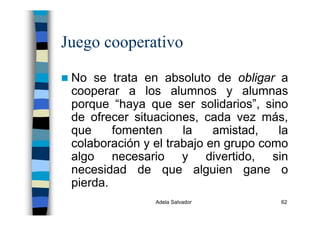 Adela Salvador 62
Juego cooperativo
No se trata en absoluto de obligar a
cooperar a los alumnos y alumnas
porque “haya que ser solidarios”, sino
de ofrecer situaciones, cada vez más,
que fomenten la amistad, la
colaboración y el trabajo en grupo como
algo necesario y divertido, sin
necesidad de que alguien gane o
pierda.
 