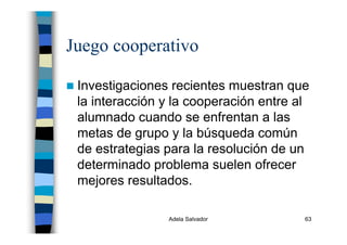 Adela Salvador 63
Juego cooperativo
Investigaciones recientes muestran que
la interacción y la cooperación entre al
alumnado cuando se enfrentan a las
metas de grupo y la búsqueda común
de estrategias para la resolución de un
determinado problema suelen ofrecer
mejores resultados.
 