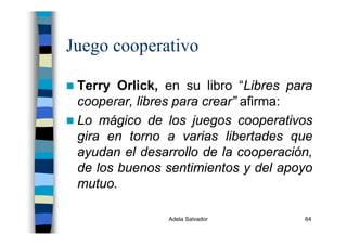 Adela Salvador 64
Juego cooperativo
Terry Orlick, en su libro “Libres para
cooperar, libres para crear” afirma:
Lo mágico de los juegos cooperativos
gira en torno a varias libertades que
ayudan el desarrollo de la cooperación,
de los buenos sentimientos y del apoyo
mutuo.
 