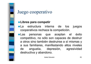 Adela Salvador 65
Juego cooperativo
Libres para competir
La estructura interna de los juegos
cooperativos rechaza la competición.
Las personas que aceptan el éxito
competitivo, no sólo son capaces de destruir
a otros sino también destruirse a sí mismas y
a sus familiares, manifestando altos niveles
de angustia, depresión, agresividad
destructiva y abandono.
 