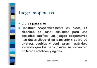 Adela Salvador 66
Juego cooperativo
Libres para crear
Construir cooperativamente es crear, es
sinónimo de echar cimientos para una
sociedad pacífica. Los juegos cooperativos
han desarrollado el pensamiento creativo de
diversos pueblos y continuarán haciéndolo
evitando que los participantes se involucren
en tareas estáticas y rígidas.
 