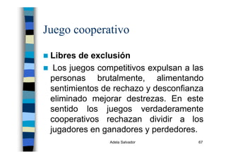 Adela Salvador 67
Juego cooperativo
Libres de exclusión
Los juegos competitivos expulsan a las
personas brutalmente, alimentando
sentimientos de rechazo y desconfianza
eliminado mejorar destrezas. En este
sentido los juegos verdaderamente
cooperativos rechazan dividir a los
jugadores en ganadores y perdedores.
 