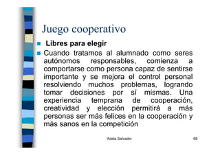 Adela Salvador 68
Juego cooperativo
Libres para elegir
Cuando tratamos al alumnado como seres
autónomos responsables, comienza a
comportarse como persona capaz de sentirse
importante y se mejora el control personal
resolviendo muchos problemas, logrando
tomar decisiones por sí mismas. Una
experiencia temprana de cooperación,
creatividad y elección permitirá a más
personas ser más felices en la cooperación y
más sanos en la competición
 