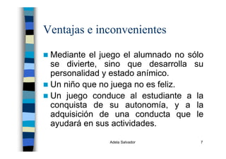 Adela Salvador 7
Ventajas e inconvenientes
Mediante el juego el alumnado no sólo
se divierte, sino que desarrolla su
personalidad y estado anímico.
Un niño que no juega no es feliz.
Un juego conduce al estudiante a la
conquista de su autonomía, y a la
adquisición de una conducta que le
ayudará en sus actividades.
 
