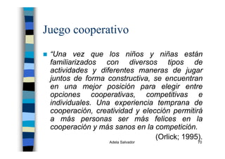 Adela Salvador 70
Juego cooperativo
“Una vez que los niños y niñas están
familiarizados con diversos tipos de
actividades y diferentes maneras de jugar
juntos de forma constructiva, se encuentran
en una mejor posición para elegir entre
opciones cooperativas, competitivas e
individuales. Una experiencia temprana de
cooperación, creatividad y elección permitirá
a más personas ser más felices en la
cooperación y más sanos en la competición.
(Orlick; 1995).
 