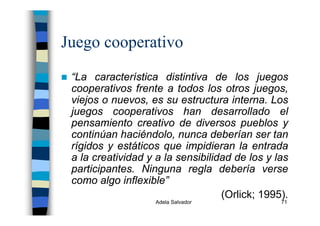 Adela Salvador 71
Juego cooperativo
“La característica distintiva de los juegos
cooperativos frente a todos los otros juegos,
viejos o nuevos, es su estructura interna. Los
juegos cooperativos han desarrollado el
pensamiento creativo de diversos pueblos y
continúan haciéndolo, nunca deberían ser tan
rígidos y estáticos que impidieran la entrada
a la creatividad y a la sensibilidad de los y las
participantes. Ninguna regla debería verse
como algo inflexible”
(Orlick; 1995).
 