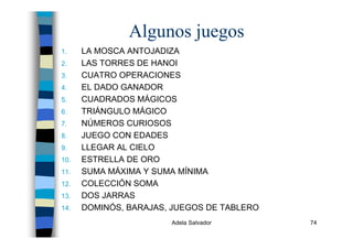 Adela Salvador 74
Algunos juegos
1. LA MOSCA ANTOJADIZA
2. LAS TORRES DE HANOI
3. CUATRO OPERACIONES
4. EL DADO GANADOR
5. CUADRADOS MÁGICOS
6. TRIÁNGULO MÁGICO
7. NÚMEROS CURIOSOS
8. JUEGO CON EDADES
9. LLEGAR AL CIELO
10. ESTRELLA DE ORO
11. SUMA MÁXIMA Y SUMA MÍNIMA
12. COLECCIÓN SOMA
13. DOS JARRAS
14. DOMINÓS, BARAJAS, JUEGOS DE TABLERO
 