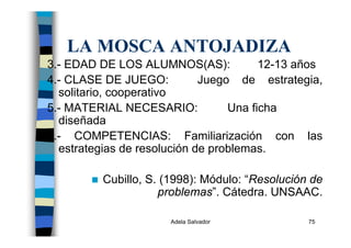 Adela Salvador 75
LA MOSCA ANTOJADIZA
3.- EDAD DE LOS ALUMNOS(AS): 12-13 años
4.- CLASE DE JUEGO: Juego de estrategia,
solitario, cooperativo
5.- MATERIAL NECESARIO: Una ficha
diseñada
6.- COMPETENCIAS: Familiarización con las
estrategias de resolución de problemas.
Cubillo, S. (1998): Módulo: “Resolución de
problemas”. Cátedra. UNSAAC.
 