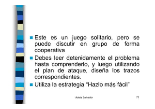 Adela Salvador 77
Este es un juego solitario, pero se
puede discutir en grupo de forma
cooperativa
Debes leer detenidamente el problema
hasta comprenderlo, y luego utilizando
el plan de ataque, diseña los trazos
correspondientes.
Utiliza la estrategia “Hazlo más fácil”
 