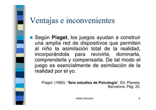 Adela Salvador 8
Ventajas e inconvenientes
Según Piaget, los juegos ayudan a construir
una amplia red de dispositivos que permiten
al niño la asimilación total de la realidad,
incorporándola para revivirla, dominarla,
comprenderla y compensarla. De tal modo el
juego es esencialmente de asimilación de la
realidad por el yo.
Piaget. (1985): “Seis estudios de Psicología”. Ed. Planeta.
Barcelona. Pág. 20.
 