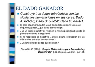 Adela Salvador 82
EL DADO GANADOR
Construye tres dados tetraédricos con las
siguientes numeraciones en sus caras: Dado
A: 6-3-3-3; Dado B: 5-5-2-2; Dado C: 4-4-4-1.
Si eres el primer jugador, ¿qué dado debes elegir? Si eres el
segundo jugador, ¿qué dado debes elegir?
¿Es un juego equitativo? ¿Tienen la misma posibilidad siendo el
primero o siendo el segundo?
Si la respuesta es negativa, ¿existe alguna evaluación de las
diferencias entre las dos opciones?
¿Depende de los dados que se elijan?
Corbalán, F. (1998): “Juegos Matemáticos para Secundaria y
Bachillerato”. Edit. Síntesis. Madrid. Pág.184.
 